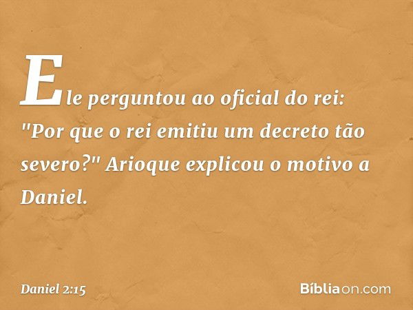 Ele perguntou ao oficial do rei: "Por que o rei emitiu um decreto tão seve­ro?" Arioque explicou o motivo a Daniel. -- Daniel 2:15