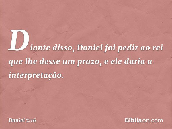 Di­ante disso, Daniel foi pedir ao rei que lhe desse um prazo, e ele daria a interpretação. -- Daniel 2:16