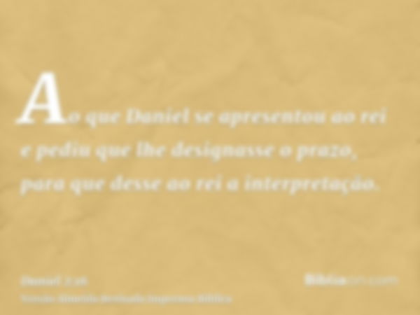 Ao que Daniel se apresentou ao rei e pediu que lhe designasse o prazo, para que desse ao rei a interpretação.