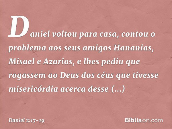 Daniel voltou para casa, contou o proble­ma aos seus amigos Hananias, Misael e Azarias, e lhes pediu que rogassem ao Deus dos céus que tivesse misericórdia acer