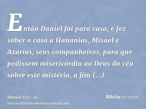 Então Daniel foi para casa, e fez saber o caso a Hananias, Misael e Azarias, seus companheiros,para que pedissem misericórdia ao Deus do céu sobre este mistério
