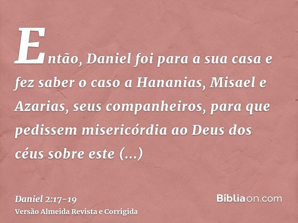 Então, Daniel foi para a sua casa e fez saber o caso a Hananias, Misael e Azarias, seus companheiros,para que pedissem misericórdia ao Deus dos céus sobre este 