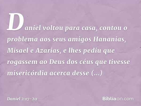 Daniel voltou para casa, contou o proble­ma aos seus amigos Hananias, Misael e Azarias, e lhes pediu que rogassem ao Deus dos céus que tivesse misericórdia acer