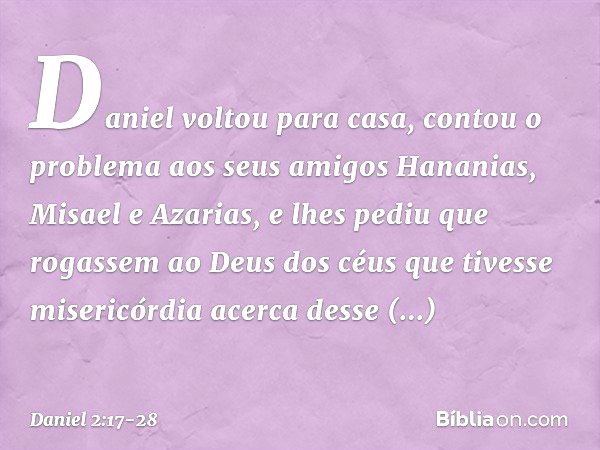 Daniel voltou para casa, contou o proble­ma aos seus amigos Hananias, Misael e Azarias, e lhes pediu que rogassem ao Deus dos céus que tivesse misericórdia acer