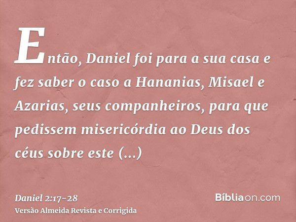 Então, Daniel foi para a sua casa e fez saber o caso a Hananias, Misael e Azarias, seus companheiros,para que pedissem misericórdia ao Deus dos céus sobre este 