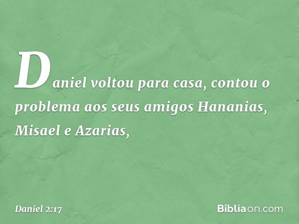 Daniel voltou para casa, contou o proble­ma aos seus amigos Hananias, Misael e Azarias, -- Daniel 2:17