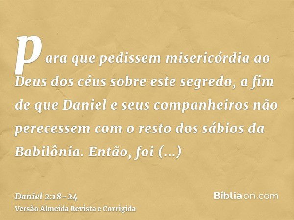 para que pedissem misericórdia ao Deus dos céus sobre este segredo, a fim de que Daniel e seus companheiros não perecessem com o resto dos sábios da Babilônia.E