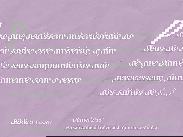 para que pedissem misericórdia ao Deus do céu sobre este mistério, a fim de que Daniel e seus companheiros não perecessem, juntamente com o resto dos sábios de