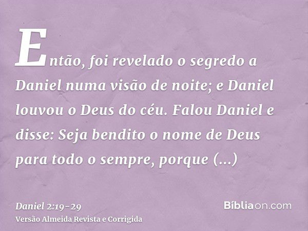 Então, foi revelado o segredo a Daniel numa visão de noite; e Daniel louvou o Deus do céu.Falou Daniel e disse: Seja bendito o nome de Deus para todo o sempre, 