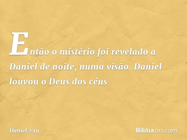 Então o mistério foi revelado a Daniel de noite, numa visão. Daniel louvou o Deus dos céus -- Daniel 2:19
