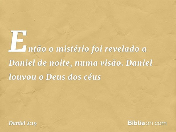 Então o mistério foi revelado a Daniel de noite, numa visão. Daniel louvou o Deus dos céus -- Daniel 2:19