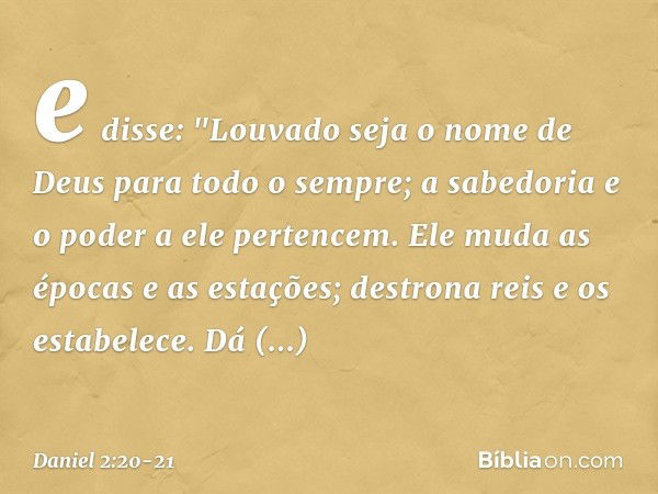 e disse:
"Louvado seja o nome de Deus
para todo o sempre;
a sabedoria e o poder a ele pertencem. Ele muda as épocas e as estações;
destrona reis e os estabelece