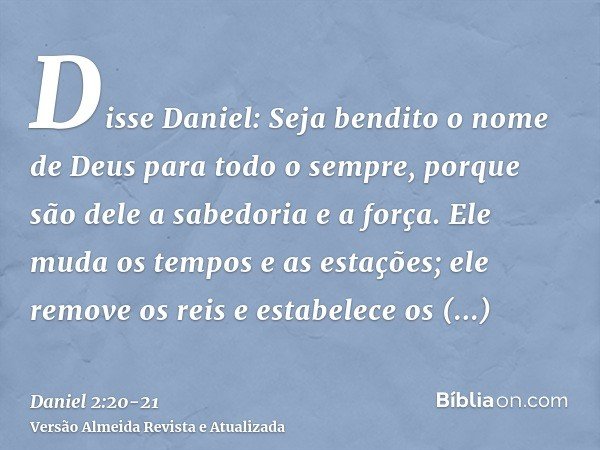 Disse Daniel: Seja bendito o nome de Deus para todo o sempre, porque são dele a sabedoria e a força.Ele muda os tempos e as estações; ele remove os reis e estab