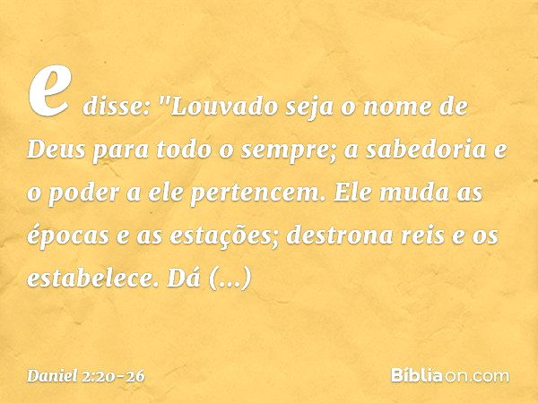 e disse:
"Louvado seja o nome de Deus
para todo o sempre;
a sabedoria e o poder a ele pertencem. Ele muda as épocas e as estações;
destrona reis e os estabelece