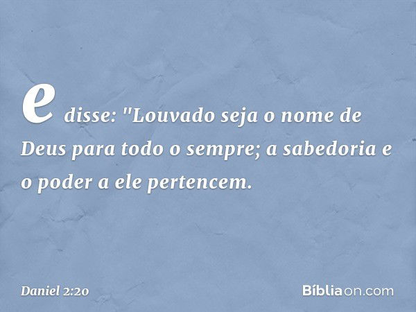 e disse:
"Louvado seja o nome de Deus
para todo o sempre;
a sabedoria e o poder a ele pertencem. -- Daniel 2:20