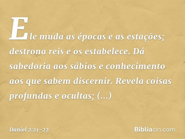 Ele muda as épocas e as estações;
destrona reis e os estabelece.
Dá sabedoria aos sábios
e conhecimento aos que
sabem discernir. Revela coisas profundas e ocult