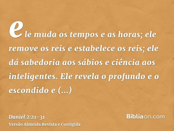 ele muda os tempos e as horas; ele remove os reis e estabelece os reis; ele dá sabedoria aos sábios e ciência aos inteligentes.Ele revela o profundo e o escondi