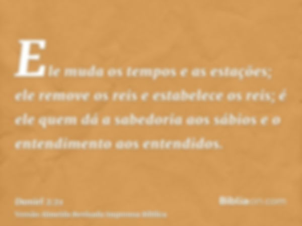 Ele muda os tempos e as estações; ele remove os reis e estabelece os reis; é ele quem dá a sabedoria aos sábios e o entendimento aos entendidos.