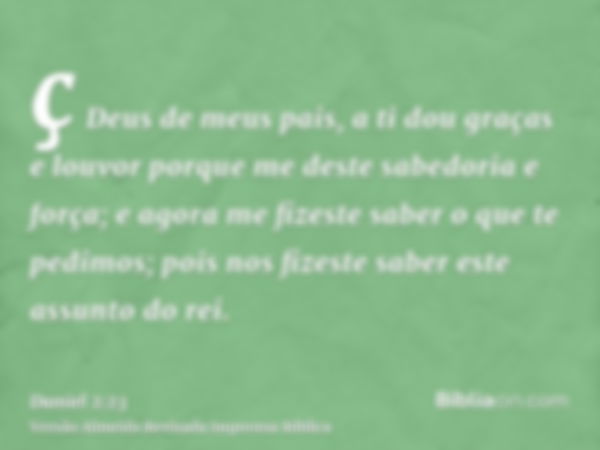 ç Deus de meus pais, a ti dou graças e louvor porque me deste sabedoria e força; e agora me fizeste saber o que te pedimos; pois nos fizeste saber este assunto 