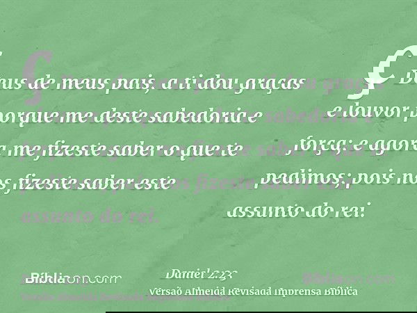 ç Deus de meus pais, a ti dou graças e louvor porque me deste sabedoria e força; e agora me fizeste saber o que te pedimos; pois nos fizeste saber este assunto