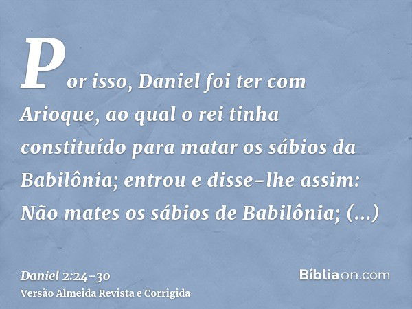 Por isso, Daniel foi ter com Arioque, ao qual o rei tinha constituído para matar os sábios da Babilônia; entrou e disse-lhe assim: Não mates os sábios de Babilô