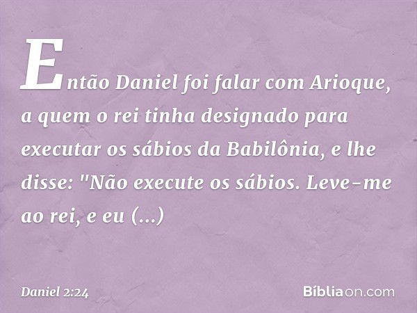 Então Daniel foi falar com Arioque, a quem o rei tinha designado para executar os sábios da Babilônia, e lhe disse: "Não execute os sábios. Leve-me ao rei, e eu