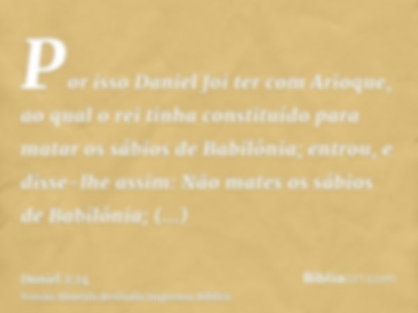 Por isso Daniel foi ter com Arioque, ao qual o rei tinha constituído para matar os sábios de Babilônia; entrou, e disse-lhe assim: Não mates os sábios de Babilô