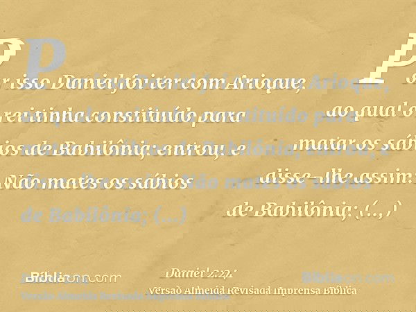 Por isso Daniel foi ter com Arioque, ao qual o rei tinha constituído para matar os sábios de Babilônia; entrou, e disse-lhe assim: Não mates os sábios de Babilô