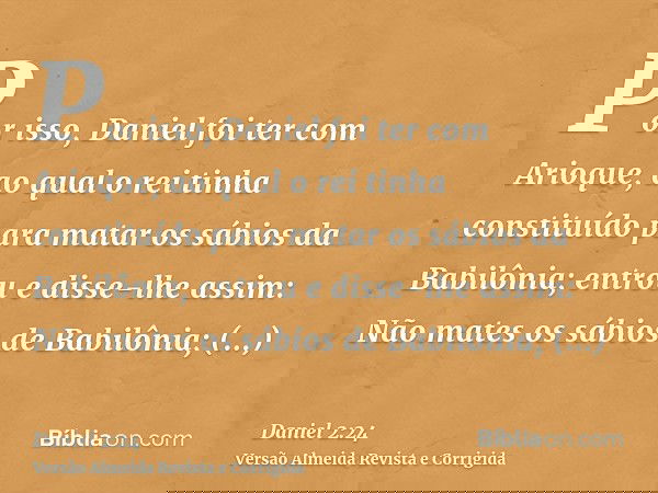 Por isso, Daniel foi ter com Arioque, ao qual o rei tinha constituído para matar os sábios da Babilônia; entrou e disse-lhe assim: Não mates os sábios de Babilô