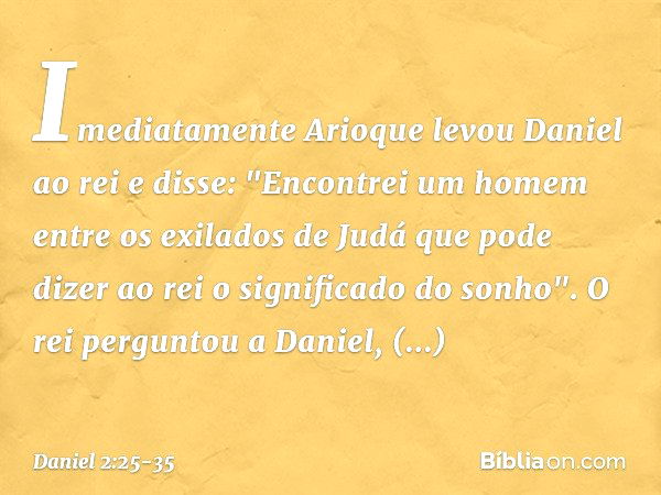 Imediatamente Arioque levou Daniel ao rei e disse: "Encontrei um homem entre os exilados de Judá que pode dizer ao rei o signifi­cado do sonho". O rei perguntou