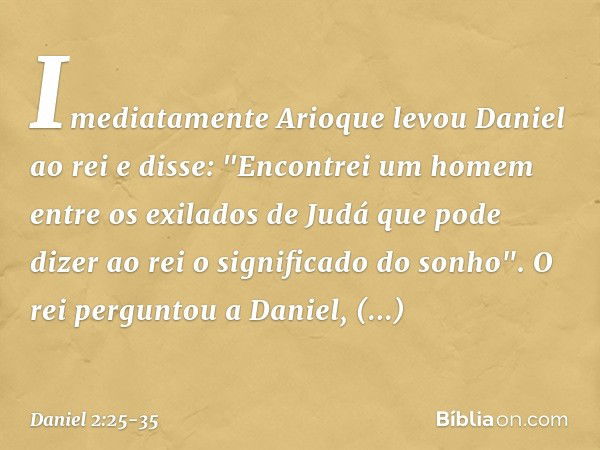 Imediatamente Arioque levou Daniel ao rei e disse: "Encontrei um homem entre os exilados de Judá que pode dizer ao rei o signifi­cado do sonho". O rei perguntou