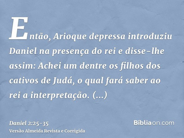 Então, Arioque depressa introduziu Daniel na presença do rei e disse-lhe assim: Achei um dentre os filhos dos cativos de Judá, o qual fará saber ao rei a interp