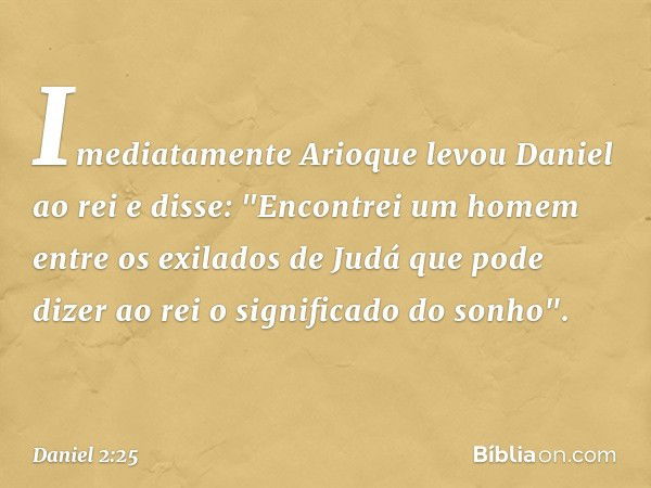 Imediatamente Arioque levou Daniel ao rei e disse: "Encontrei um homem entre os exilados de Judá que pode dizer ao rei o signifi­cado do sonho". -- Daniel 2:25