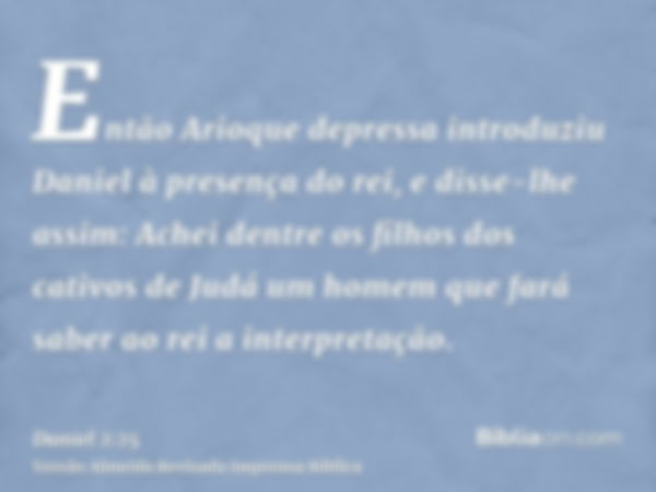 Então Arioque depressa introduziu Daniel à presença do rei, e disse-lhe assim: Achei dentre os filhos dos cativos de Judá um homem que fará saber ao rei a inter