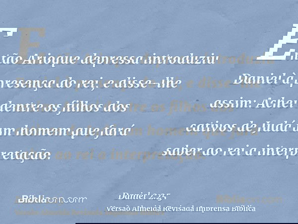 Então Arioque depressa introduziu Daniel à presença do rei, e disse-lhe assim: Achei dentre os filhos dos cativos de Judá um homem que fará saber ao rei a inter