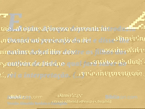 Então, Arioque depressa introduziu Daniel na presença do rei e disse-lhe assim: Achei um dentre os filhos dos cativos de Judá, o qual fará saber ao rei a interp