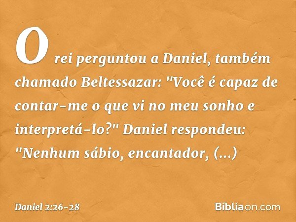 O rei perguntou a Daniel, também chama­do Beltessazar: "Você é capaz de contar-me o que vi no meu sonho e interpretá-lo?" Daniel respondeu: "Nenhum sábio, encan