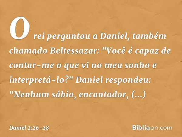 O rei perguntou a Daniel, também chama­do Beltessazar: "Você é capaz de contar-me o que vi no meu sonho e interpretá-lo?" Daniel respondeu: "Nenhum sábio, encan