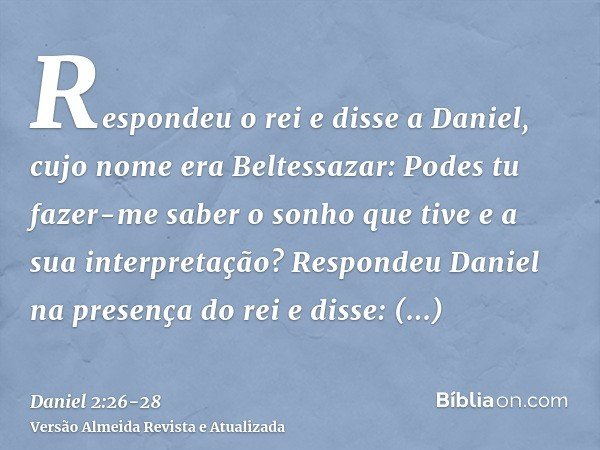 Respondeu o rei e disse a Daniel, cujo nome era Beltessazar: Podes tu fazer-me saber o sonho que tive e a sua interpretação?Respondeu Daniel na presença do rei 