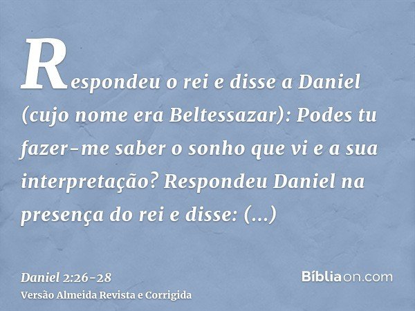 Respondeu o rei e disse a Daniel (cujo nome era Beltessazar): Podes tu fazer-me saber o sonho que vi e a sua interpretação?Respondeu Daniel na presença do rei e