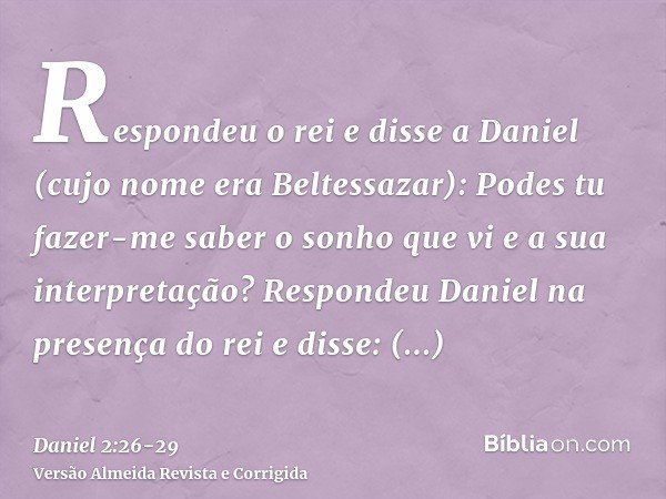 Respondeu o rei e disse a Daniel (cujo nome era Beltessazar): Podes tu fazer-me saber o sonho que vi e a sua interpretação?Respondeu Daniel na presença do rei e