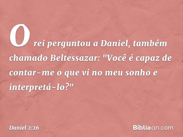 O rei perguntou a Daniel, também chama­do Beltessazar: "Você é capaz de contar-me o que vi no meu sonho e interpretá-lo?" -- Daniel 2:26