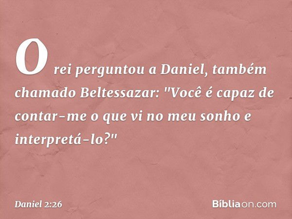 O rei perguntou a Daniel, também chama­do Beltessazar: "Você é capaz de contar-me o que vi no meu sonho e interpretá-lo?" -- Daniel 2:26