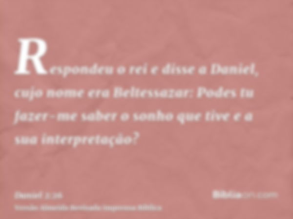 Respondeu o rei e disse a Daniel, cujo nome era Beltessazar: Podes tu fazer-me saber o sonho que tive e a sua interpretação?