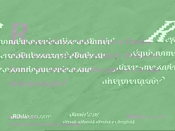 Respondeu o rei e disse a Daniel (cujo nome era Beltessazar): Podes tu fazer-me saber o sonho que vi e a sua interpretação?