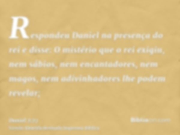 Respondeu Daniel na presença do rei e disse: O mistério que o rei exigiu, nem sábios, nem encantadores, nem magos, nem adivinhadores lhe podem revelar;