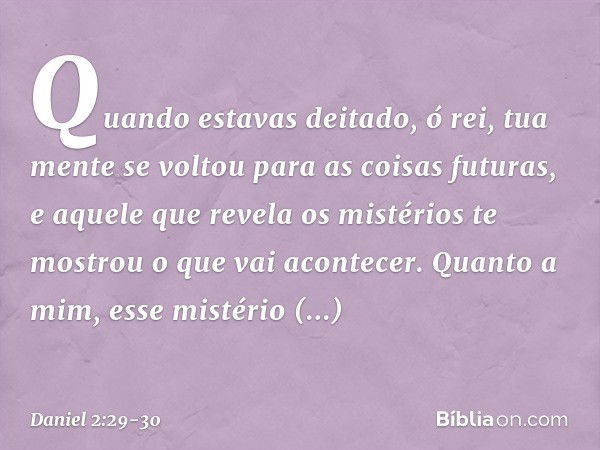 "Quando estavas deitado, ó rei, tua mente se voltou para as coisas futuras, e aquele que revela os mistérios te mostrou o que vai aconte­cer. Quan­to a mim, ess