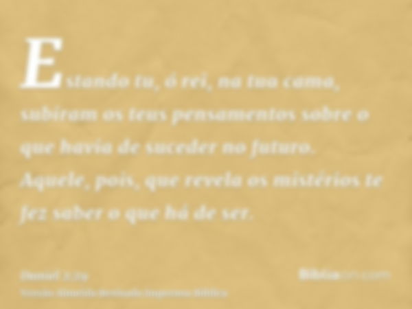 Estando tu, ó rei, na tua cama, subiram os teus pensamentos sobre o que havia de suceder no futuro. Aquele, pois, que revela os mistérios te fez saber o que há 