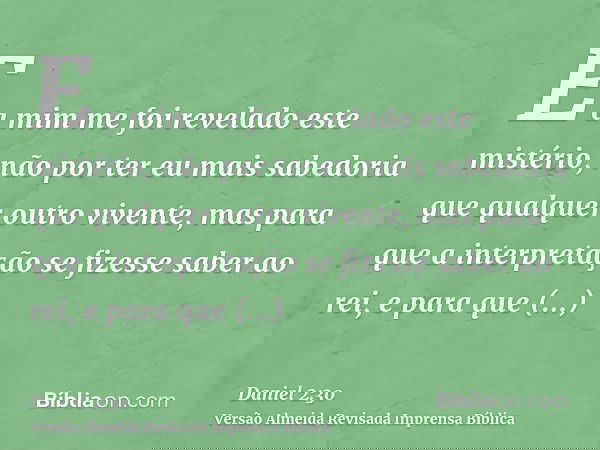 E a mim me foi revelado este mistério, não por ter eu mais sabedoria que qualquer outro vivente, mas para que a interpretação se fizesse saber ao rei, e para qu