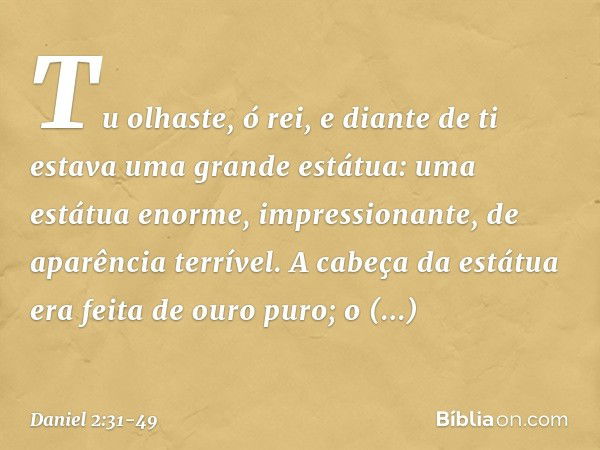 "Tu olhaste, ó rei, e diante de ti estava uma grande estátua: uma estátua enorme, im­pressionante, de aparência terrível. A cabeça da estátua era feita de ouro 